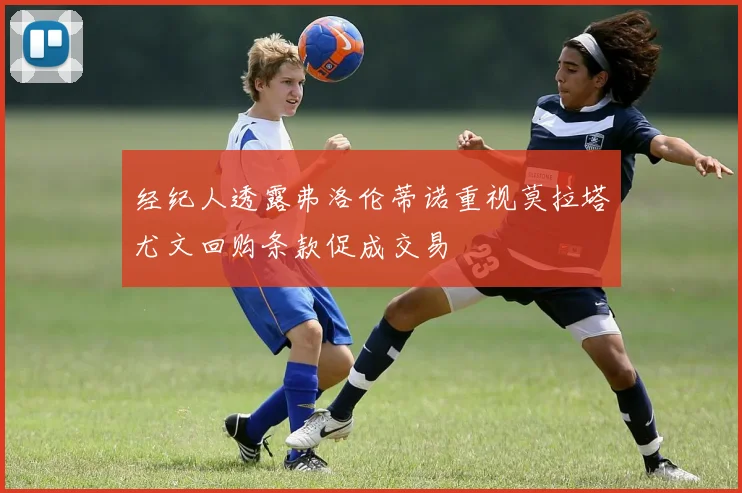 经纪人透露弗洛伦蒂诺重视莫拉塔尤文回购条款促成交易