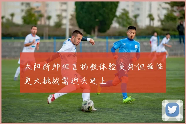 太阳新帅坦言执教体验良好但面临更大挑战需迎头赶上