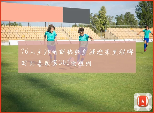 76人主帅纳斯执教生涯迎来里程碑时刻喜获第300场胜利
