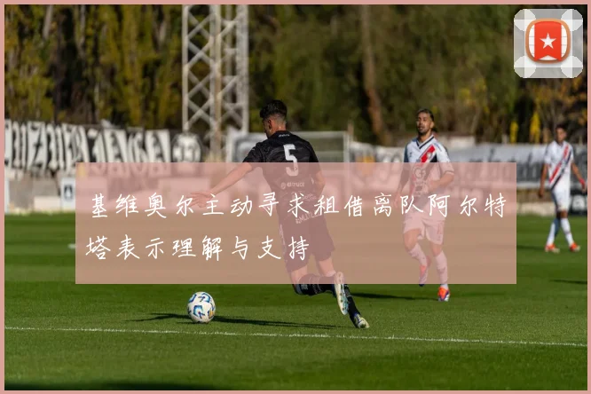 基维奥尔主动寻求租借离队阿尔特塔表示理解与支持