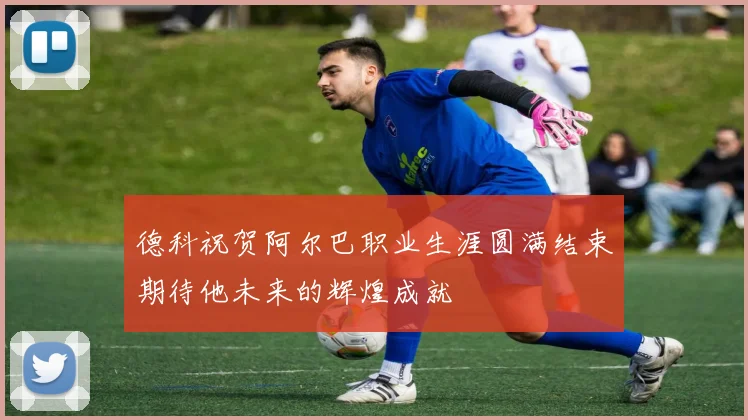 德科祝贺阿尔巴职业生涯圆满结束期待他未来的辉煌成就