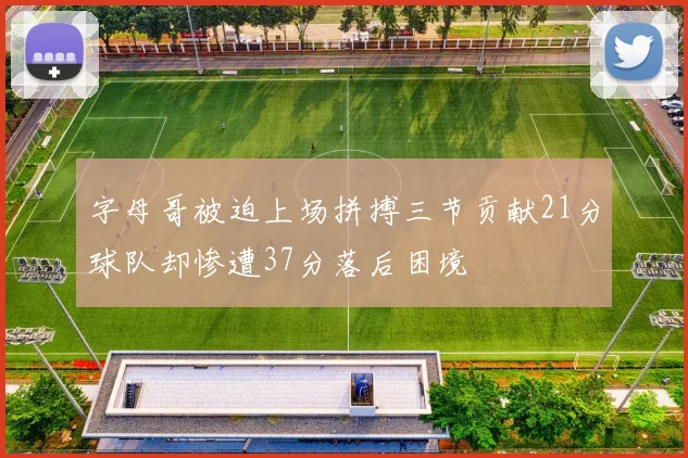字母哥被迫上场拼搏三节贡献21分球队却惨遭37分落后困境
