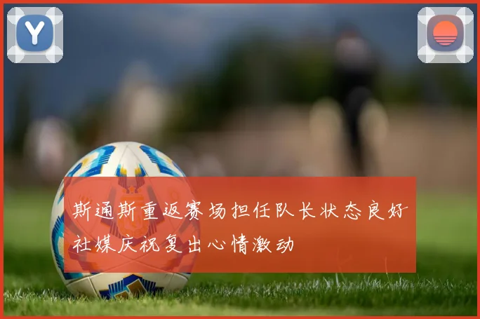 斯通斯重返赛场担任队长状态良好社媒庆祝复出心情激动