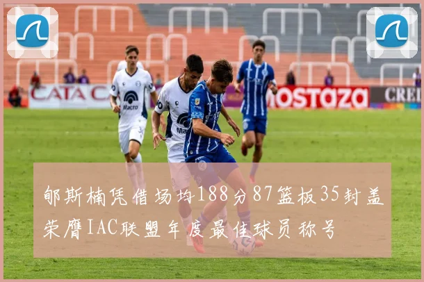 郇斯楠凭借场均188分87篮板35封盖荣膺IAC联盟年度最佳球员称号