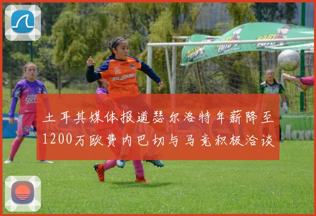 土耳其媒体报道瑟尔洛特年薪降至1200万欧费内巴切与马竞积极洽谈