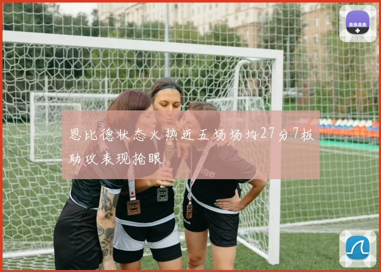 恩比德状态火热近五场场均27分7板助攻表现抢眼