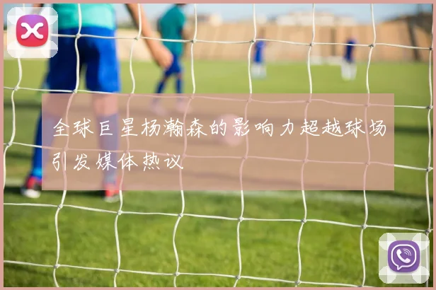 全球巨星杨瀚森的影响力超越球场引发媒体热议
