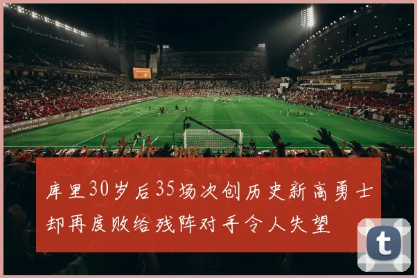 库里30岁后35场次创历史新高勇士却再度败给残阵对手令人失望