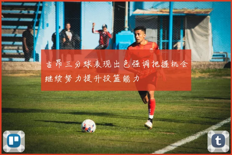 吉昂三分球表现出色强调把握机会继续努力提升投篮能力