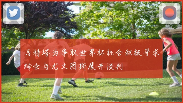 马特塔为争取世界杯机会积极寻求转会与尤文图斯展开谈判