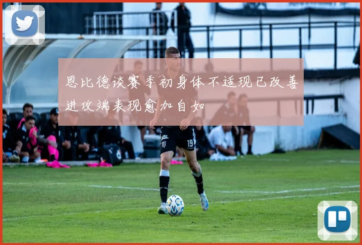 恩比德谈赛季初身体不适现已改善进攻端表现愈加自如