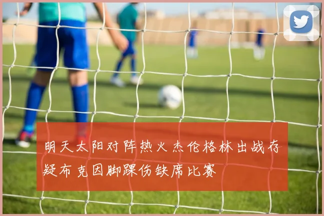明天太阳对阵热火杰伦格林出战存疑布克因脚踝伤缺席比赛